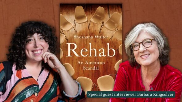 Author Shoshana Walter with curly shoulder length hair, smiling, in a pink, orange and green striped blouse. Author Barbara Kingsolver with dark gray   hair, glasses and smiling, wearing a red blouse. The book cover of Rehab : An American Scandal between them.