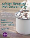 Winter Reading Wrap Up; Hot Cocoa Party. Friday February 27 from 2:30-4:30pm. Celebrate the end of Winter Ready with hot chocolate! Hot cocoa mug full with marshmallows and chocolate sauce on top.